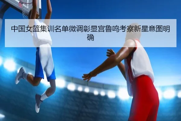 中国女篮集训名单微调彰显宫鲁鸣考察新星意图明确 - kaiyun