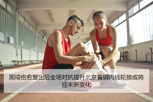 周琦伤愈复出后全场对抗提升北京首钢内线轮换或将迎来新变化 - kaiyun